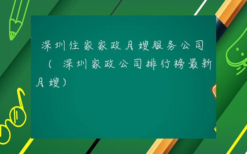 深圳住家家政月嫂服务公司 (深圳家政公司排行榜最新月嫂)